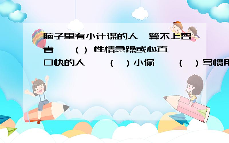 脑子里有小计谋的人,算不上智者——( ) 性情急躁或心直口快的人——（ ）小偷——（ ）写惯用语