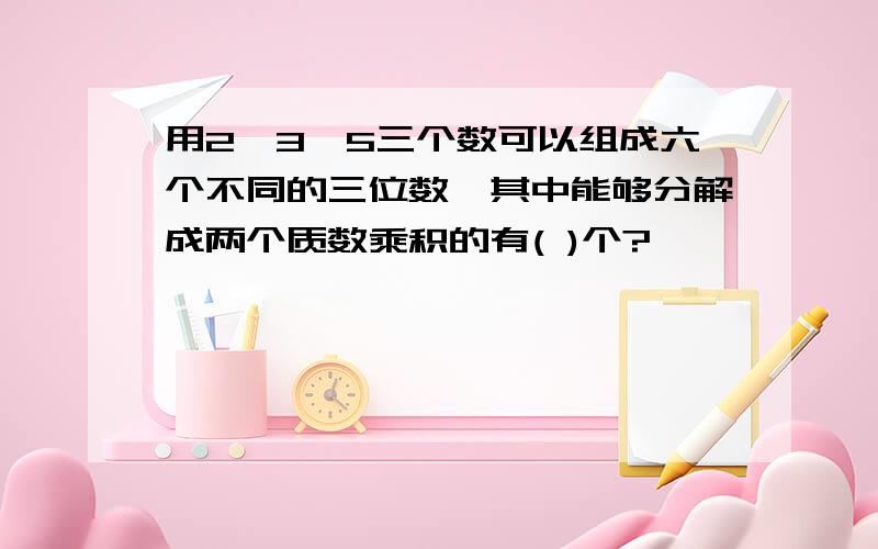 用2、3、5三个数可以组成六个不同的三位数,其中能够分解成两个质数乘积的有( )个?