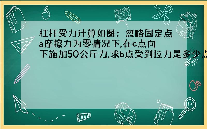 杠杆受力计算如图：忽略固定点a摩擦力为零情况下,在c点向下施加50公斤力,求b点受到拉力是多少点击图片可以看到大图