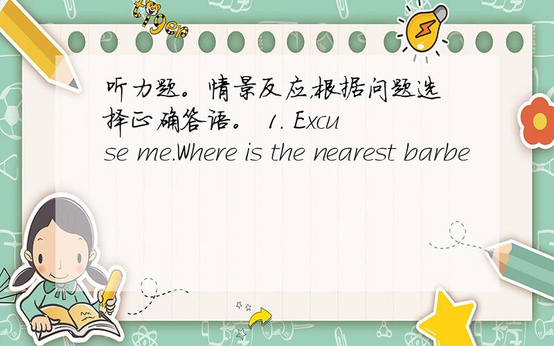 听力题。情景反应，根据问题选择正确答语。 1. Excuse me.Where is the nearest barbe