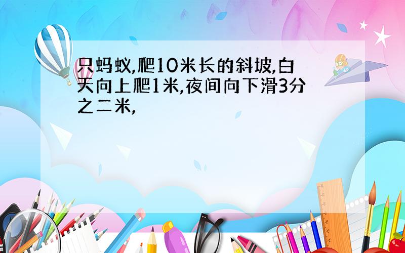 只蚂蚁,爬10米长的斜坡,白天向上爬1米,夜间向下滑3分之二米,