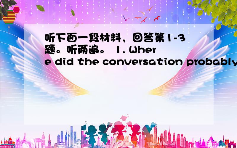 听下面一段材料，回答第1-3题。听两遍。 1. Where did the conversation probably