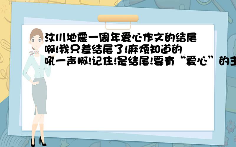 汶川地震一周年爱心作文的结尾啊!我只差结尾了!麻烦知道的吼一声啊!记住!是结尾!要有“爱心”的主题哦!