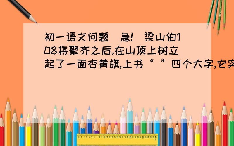 初一语文问题(急!）梁山伯108将聚齐之后,在山顶上树立起了一面杏黄旗,上书“ ”四个大字,它实际上代表了这次农民起义的