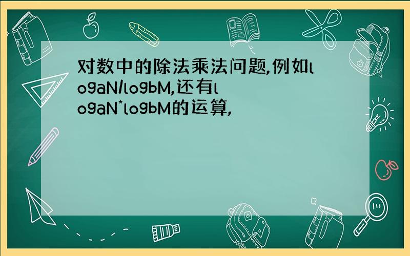 对数中的除法乘法问题,例如logaN/logbM,还有logaN*logbM的运算,