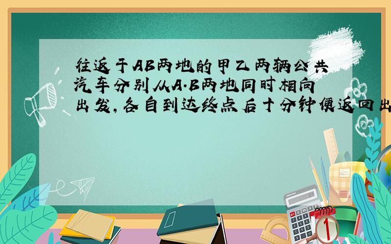 往返于AB两地的甲乙两辆公共汽车分别从A.B两地同时相向出发,各自到达终点后十分钟便返回出发地,并同时达到