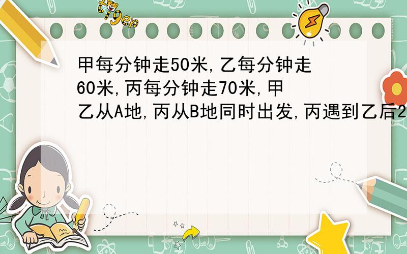 甲每分钟走50米,乙每分钟走60米,丙每分钟走70米,甲乙从A地,丙从B地同时出发,丙遇到乙后2分钟又遇到甲.那么丙走了