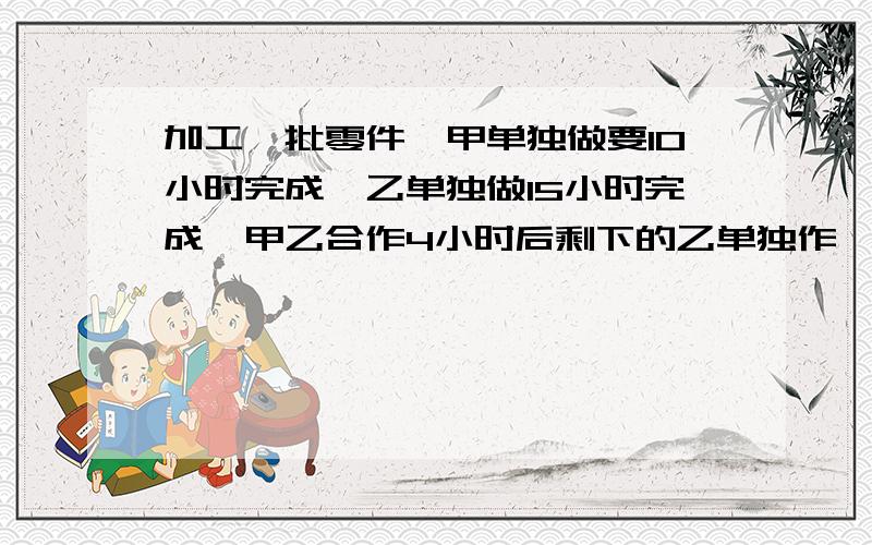 加工一批零件,甲单独做要10小时完成,乙单独做15小时完成,甲乙合作4小时后剩下的乙单独作,还要几小时完成?