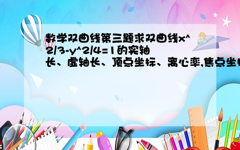 数学双曲线第三题求双曲线x^2/3-y^2/4=1的实轴长、虚轴长、顶点坐标、离心率,焦点坐标和渐近线方程.