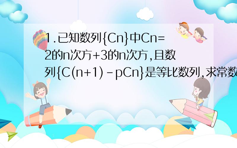 1.已知数列{Cn}中Cn=2的n次方+3的n次方,且数列{C(n+1)-pCn}是等比数列,求常数p