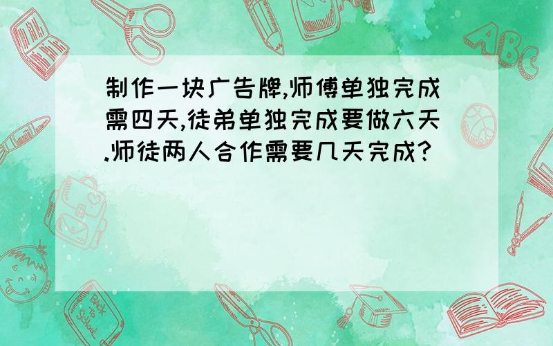 制作一块广告牌,师傅单独完成需四天,徒弟单独完成要做六天.师徒两人合作需要几天完成?