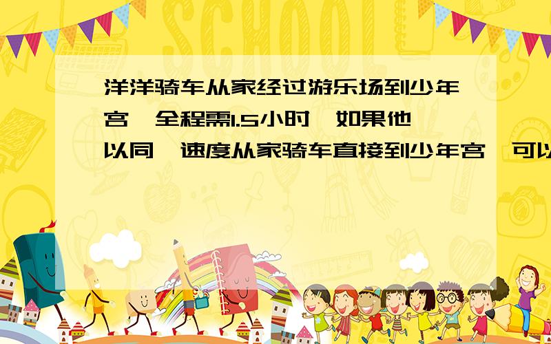 洋洋骑车从家经过游乐场到少年宫,全程需1.5小时,如果他以同一速度从家骑车直接到少年宫,可以省多少时间