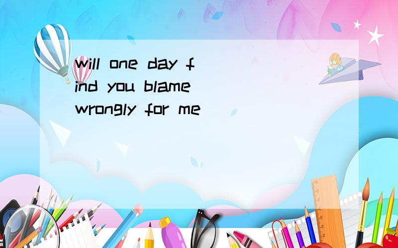 will one day find you blame wrongly for me