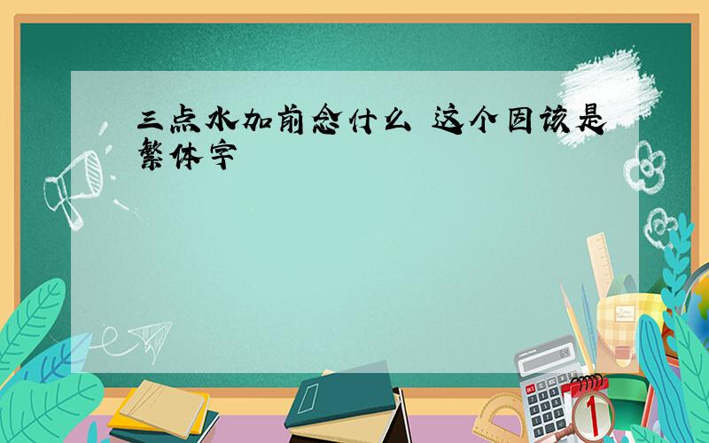 三点水加前念什么 这个因该是繁体字