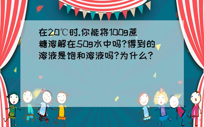 在20℃时.你能将100g蔗糖溶解在50g水中吗?得到的溶液是饱和溶液吗?为什么?