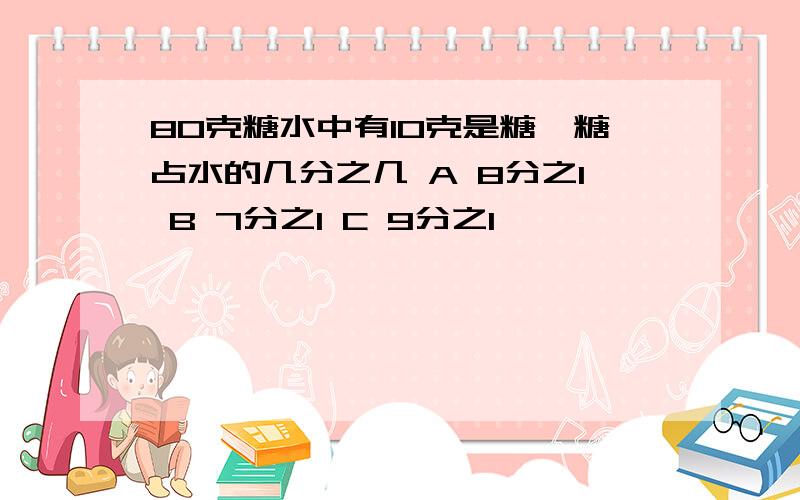 80克糖水中有10克是糖,糖占水的几分之几 A 8分之1 B 7分之1 C 9分之1