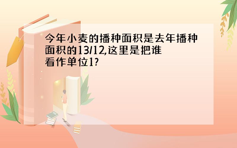 今年小麦的播种面积是去年播种面积的13/12,这里是把谁看作单位1?