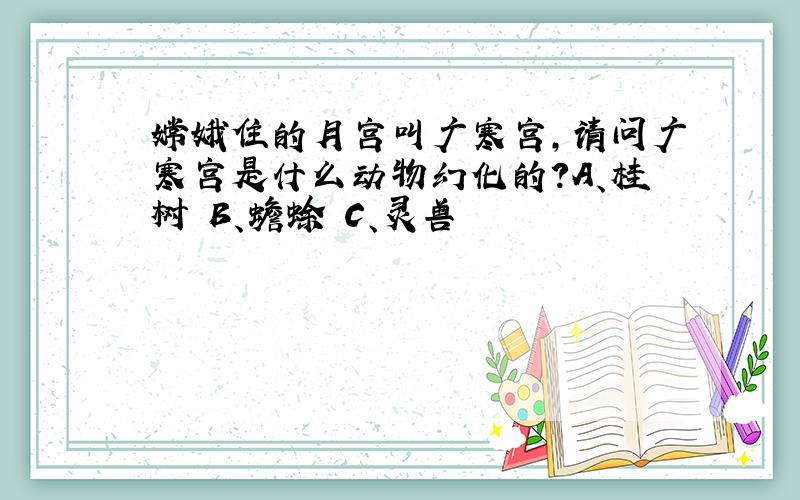 嫦娥住的月宫叫广寒宫,请问广寒宫是什么动物幻化的?A、桂树 B、蟾蜍 C、灵兽