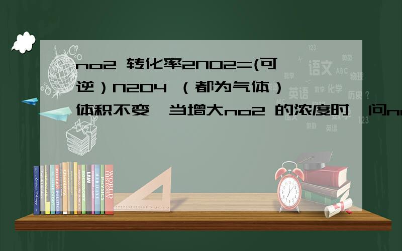 no2 转化率2NO2=(可逆）N2O4 （都为气体） 体积不变,当增大no2 的浓度时,问no2 的转化率