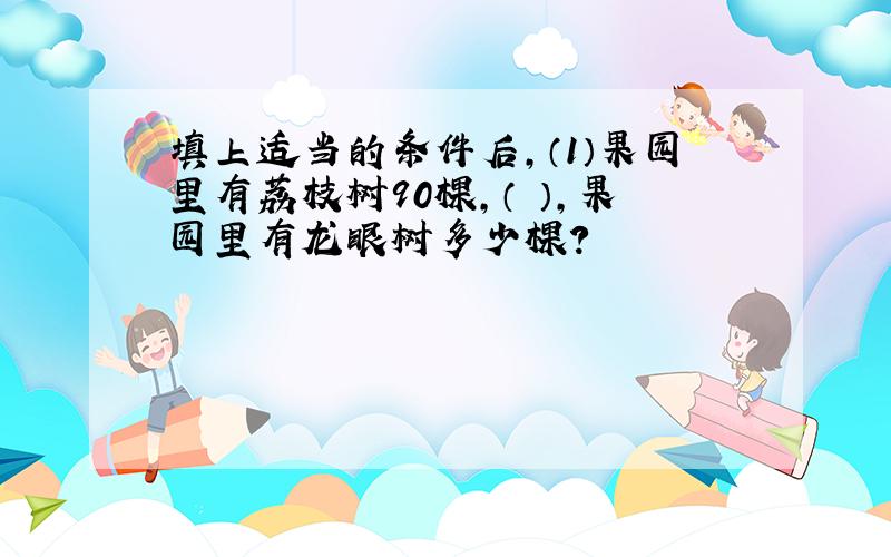 填上适当的条件后,（1）果园里有荔枝树90棵,（ ）,果园里有龙眼树多少棵?