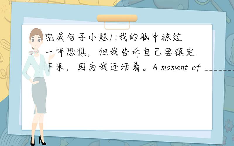 完成句子小题1:我的脑中掠过一阵恐惧，但我告诉自己要镇定下来，因为我还活着。A moment of _______ __