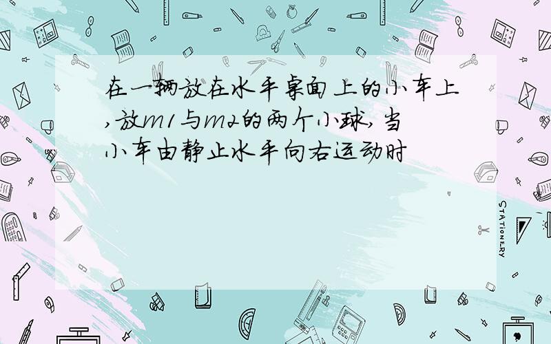 在一辆放在水平桌面上的小车上,放m1与m2的两个小球,当小车由静止水平向右运动时