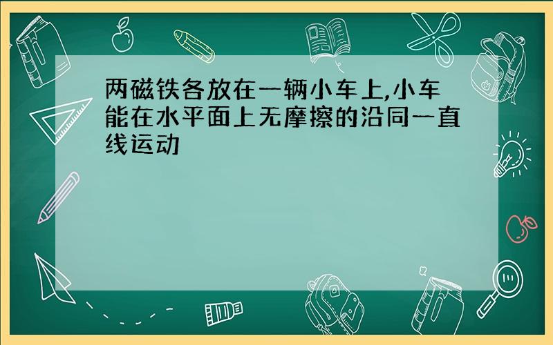 两磁铁各放在一辆小车上,小车能在水平面上无摩擦的沿同一直线运动