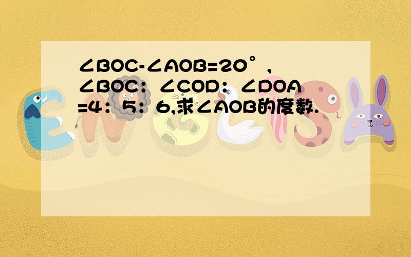 ∠BOC-∠AOB=20°,∠BOC：∠COD：∠DOA=4：5：6,求∠AOB的度数.