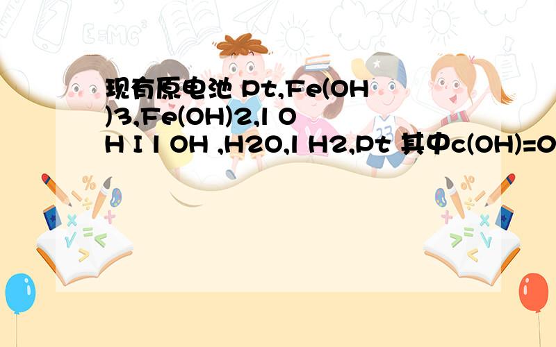 现有原电池 Pt,Fe(OH)3,Fe(OH)2,l OH I l OH ,H2O,l H2,Pt 其中c(OH)=0.