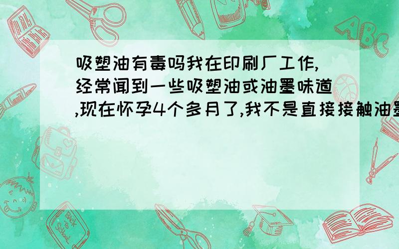 吸塑油有毒吗我在印刷厂工作,经常闻到一些吸塑油或油墨味道,现在怀孕4个多月了,我不是直接接触油墨的,我是印刷厂财务上的