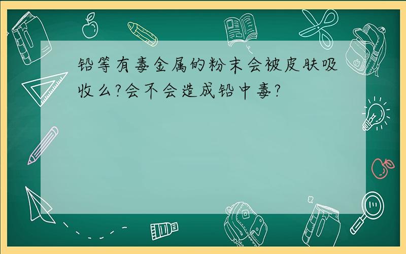 铅等有毒金属的粉末会被皮肤吸收么?会不会造成铅中毒?