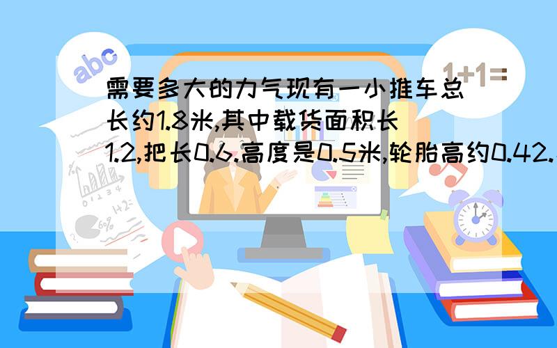 需要多大的力气现有一小推车总长约1.8米,其中载货面积长1.2,把长0.6.高度是0.5米,轮胎高约0.42.小车总质量