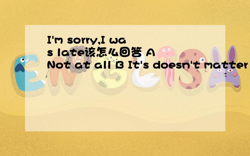 I'm sorry,I was late该怎么回答 A Not at all B It's doesn't matter