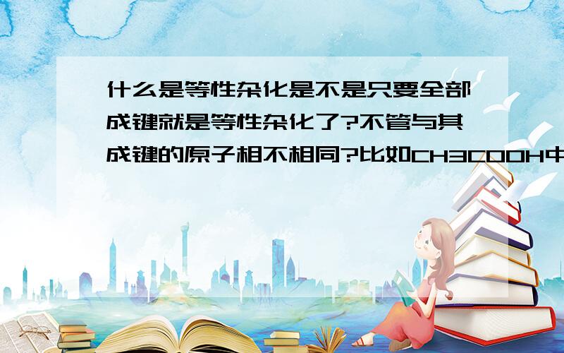 什么是等性杂化是不是只要全部成键就是等性杂化了?不管与其成键的原子相不相同?比如CH3COOH中的第一个C就是等性杂化?