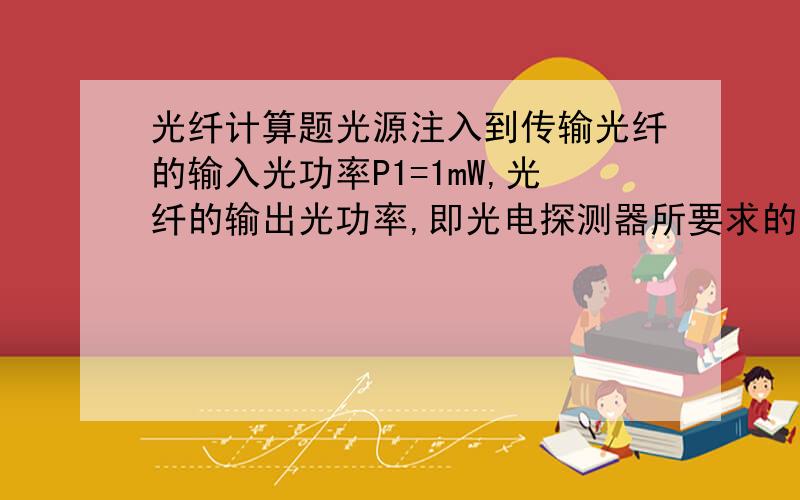 光纤计算题光源注入到传输光纤的输入光功率P1=1mW,光纤的输出光功率,即光电探测器所要求的光功率P2=10nW,光源所