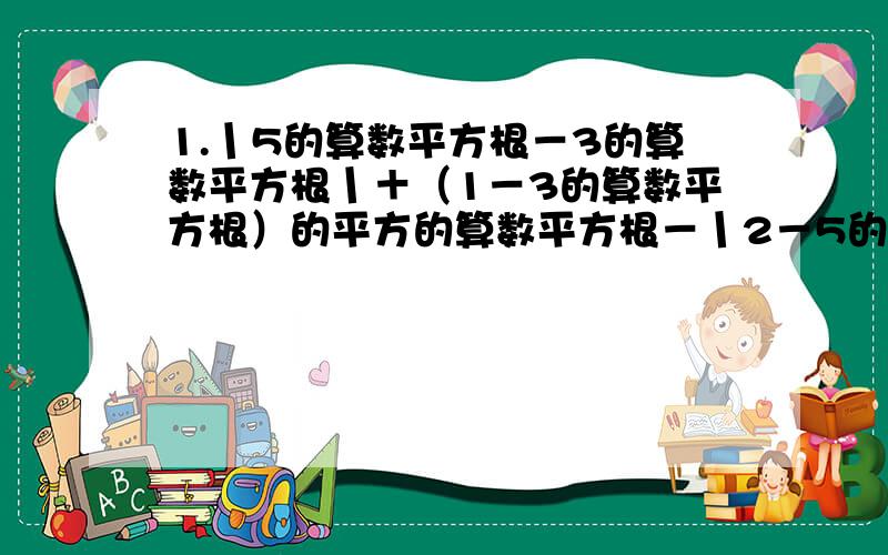 1.丨5的算数平方根－3的算数平方根丨＋（1－3的算数平方根）的平方的算数平方根－丨2－5的算数