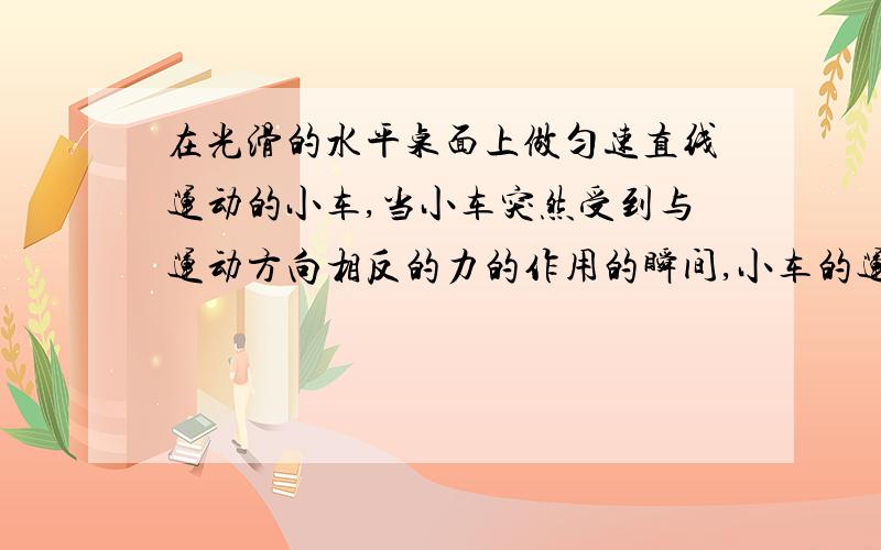 在光滑的水平桌面上做匀速直线运动的小车,当小车突然受到与运动方向相反的力的作用的瞬间,小车的运动