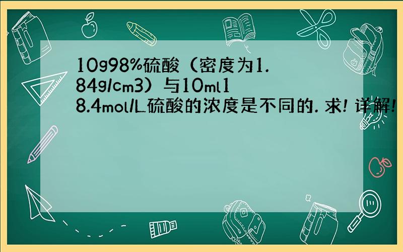 10g98%硫酸（密度为1.84g/cm3）与10ml18.4mol/L硫酸的浓度是不同的. 求! 详解!