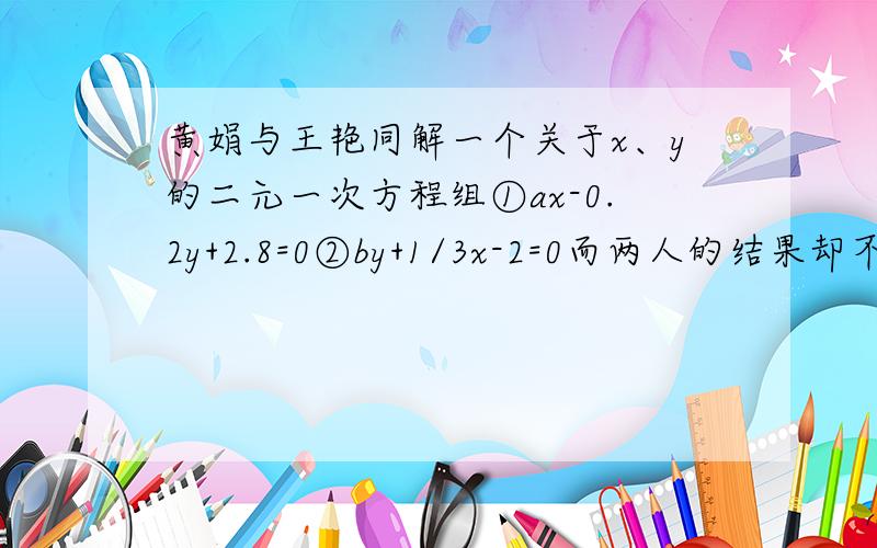 黄娟与王艳同解一个关于x、y的二元一次方程组①ax-0.2y+2.8=0②by+1/3x-2=0而两人的结果却不相同,原