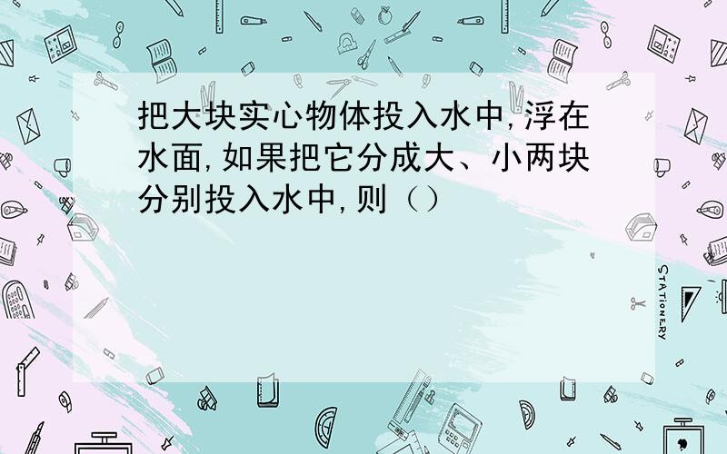 把大块实心物体投入水中,浮在水面,如果把它分成大、小两块分别投入水中,则（）