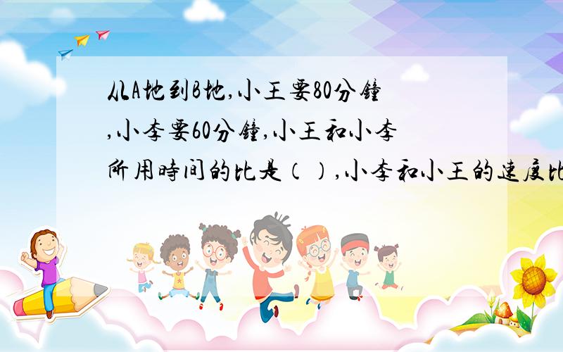 从A地到B地,小王要80分钟,小李要60分钟,小王和小李所用时间的比是（）,小李和小王的速度比是（）.