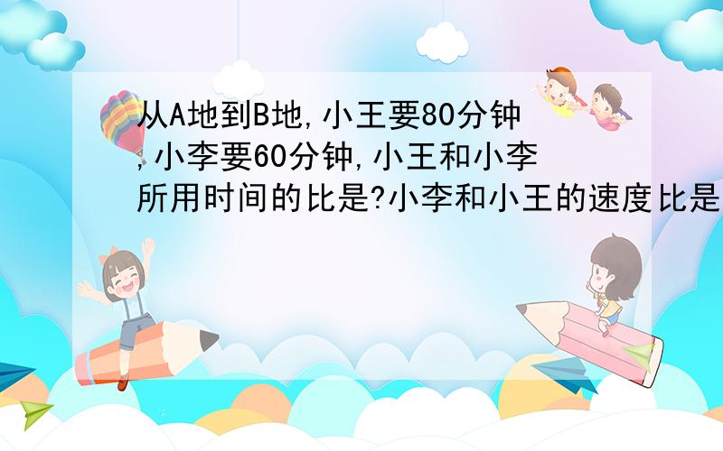 从A地到B地,小王要80分钟,小李要60分钟,小王和小李所用时间的比是?小李和小王的速度比是?