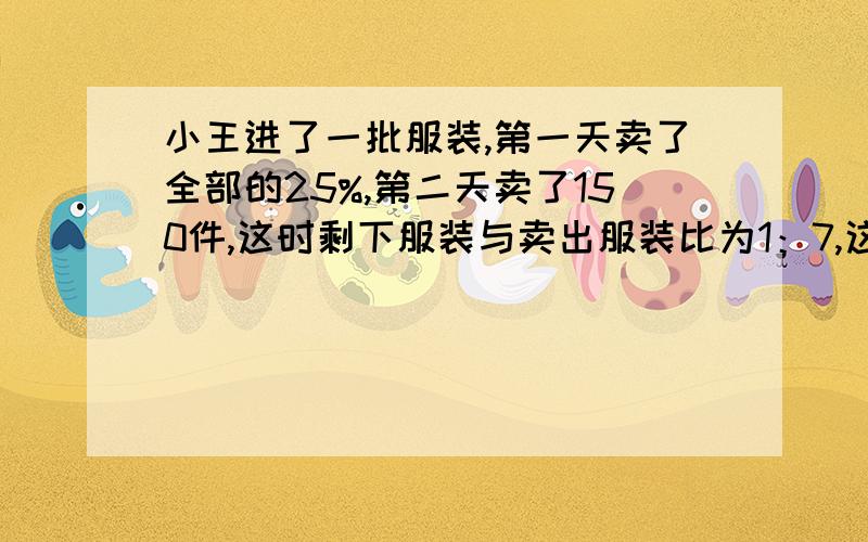 小王进了一批服装,第一天卖了全部的25%,第二天卖了150件,这时剩下服装与卖出服装比为1：7,这批服装共多少件?