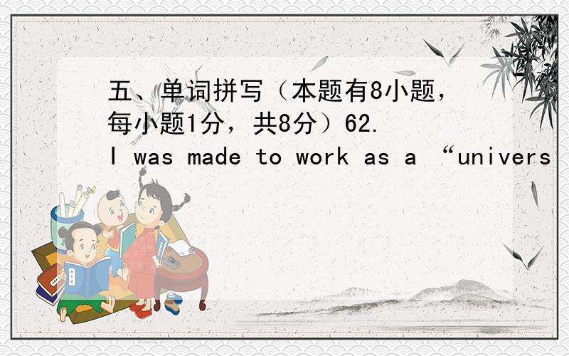 五、单词拼写（本题有8小题，每小题1分，共8分）62. I was made to work as a “univers