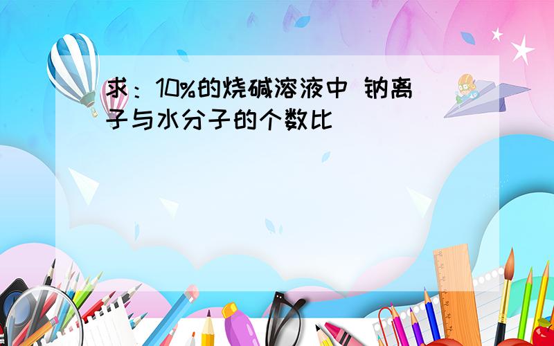 求：10%的烧碱溶液中 钠离子与水分子的个数比