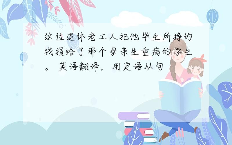 这位退休老工人把他毕生所挣的钱捐给了那个母亲生重病的学生。 英语翻译，用定语从句