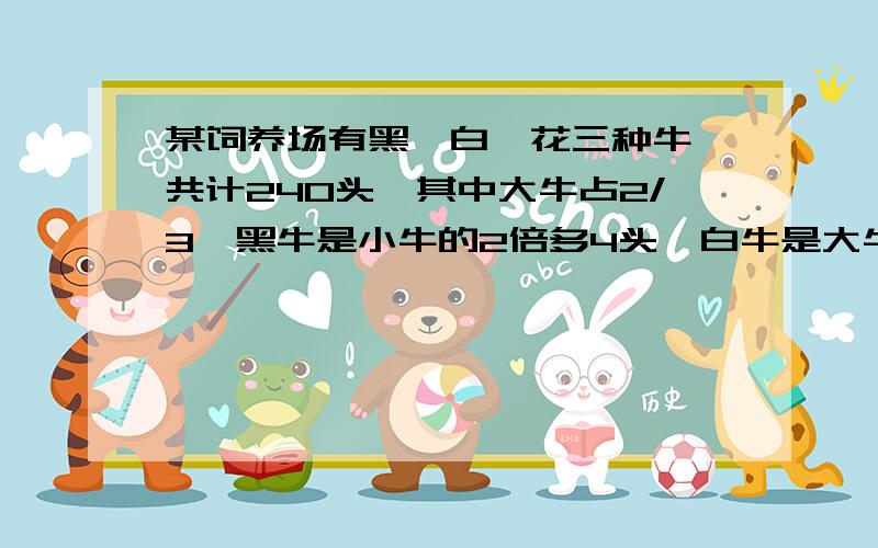 某饲养场有黑、白、花三种牛,共计240头,其中大牛占2/3,黑牛是小牛的2倍多4头,白牛是大牛的1/8.