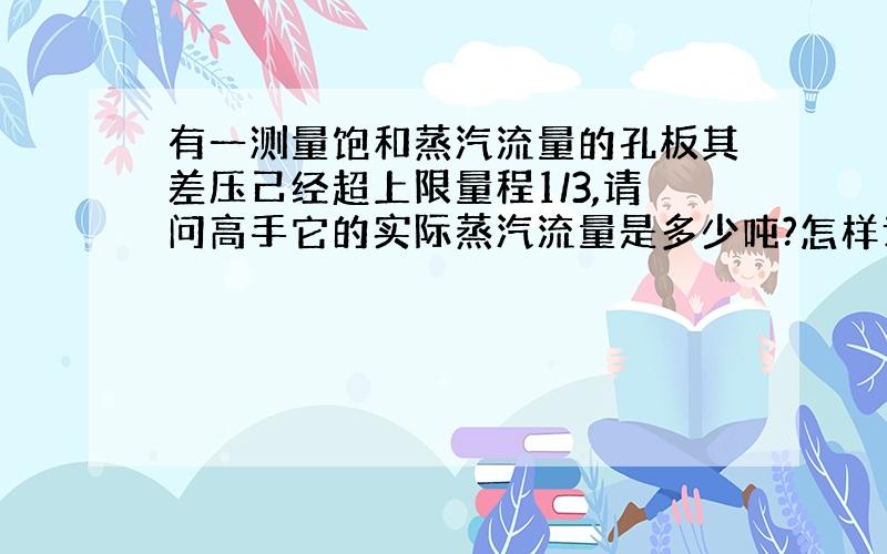 有一测量饱和蒸汽流量的孔板其差压己经超上限量程1/3,请问高手它的实际蒸汽流量是多少吨?怎样计算?