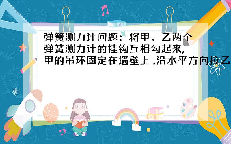 弹簧测力计问题：将甲、乙两个弹簧测力计的挂钩互相勾起来,甲的吊环固定在墙壁上 ,沿水平方向拉乙的吊环