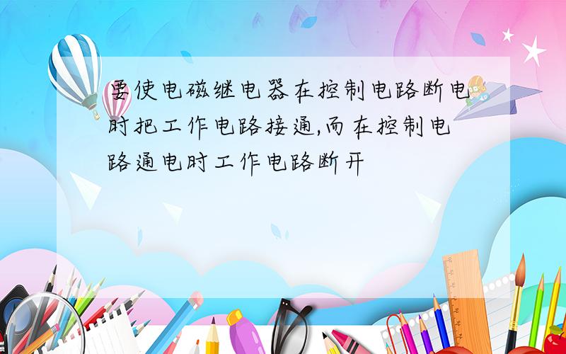 要使电磁继电器在控制电路断电时把工作电路接通,而在控制电路通电时工作电路断开